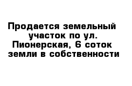 Продается земельный  участок по ул. Пионерская, 6 соток  земли в собственности